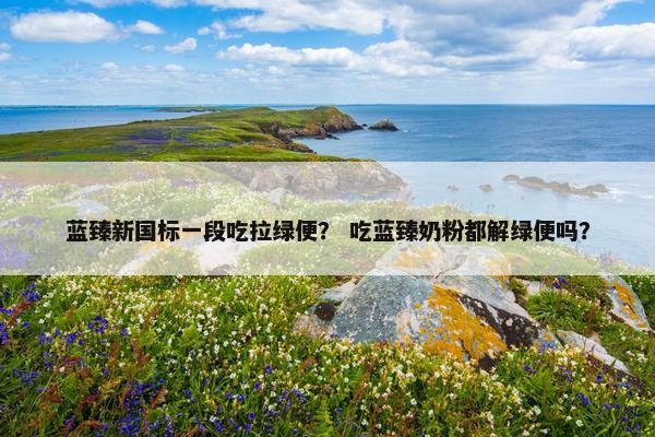 蓝臻新国标一段吃拉绿便？ 吃蓝臻奶粉都解绿便吗？