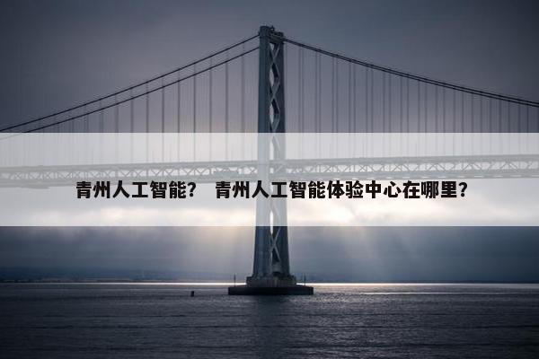 青州人工智能？ 青州人工智能体验中心在哪里？