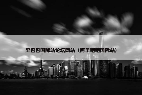 里巴巴国际站论坛网站（阿里吧吧国际站）