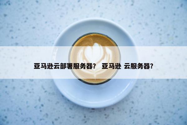 亚马逊云部署服务器？ 亚马逊 云服务器？