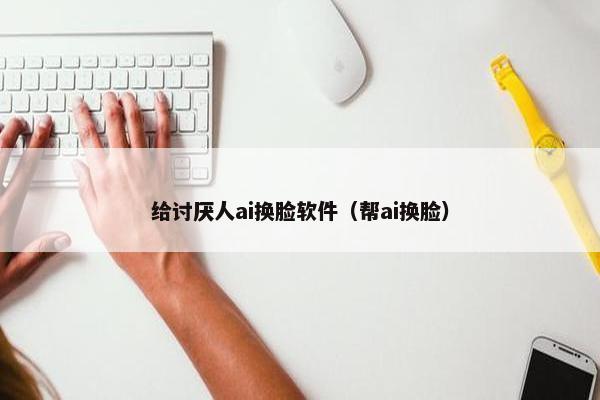 给讨厌人ai换脸软件（帮ai换脸）