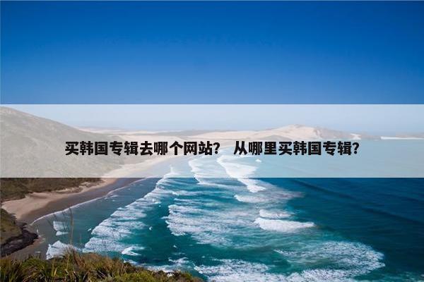 买韩国专辑去哪个网站？ 从哪里买韩国专辑？