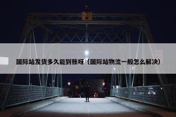 国际站发货多久能到账呀（国际站物流一般怎么解决）