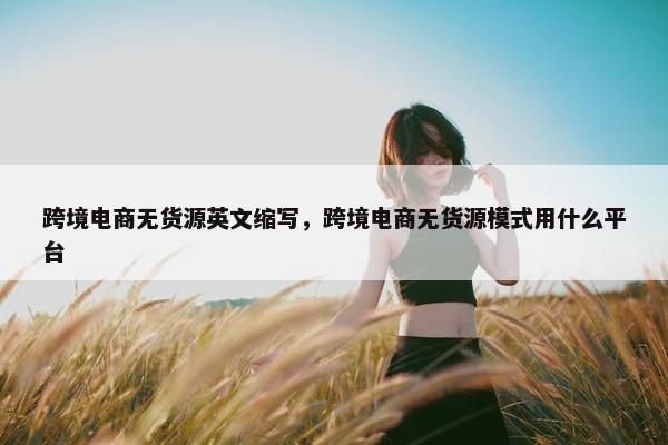 跨境电商无货源英文缩写，跨境电商无货源模式用什么平台