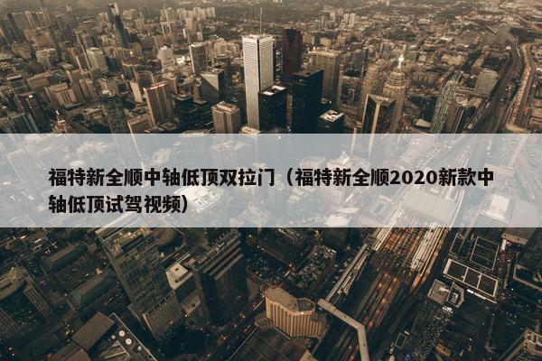 福特新全顺中轴低顶双拉门（福特新全顺2020新款中轴低顶试驾视频）