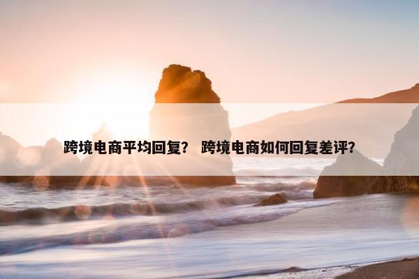 跨境电商平均回复？ 跨境电商如何回复差评？