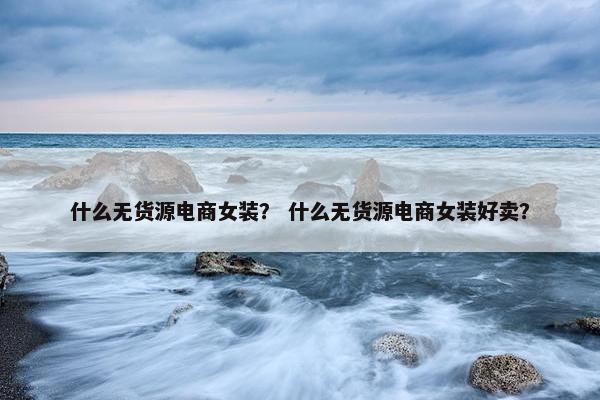 什么无货源电商女装？ 什么无货源电商女装好卖？