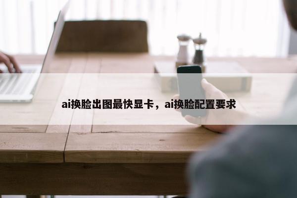 ai换脸出图最快显卡，ai换脸配置要求