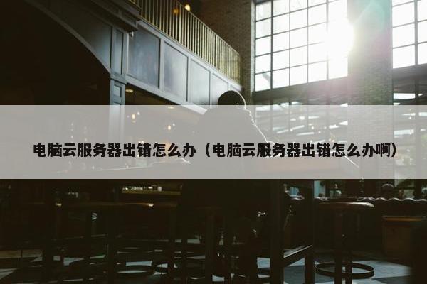 电脑云服务器出错怎么办（电脑云服务器出错怎么办啊）