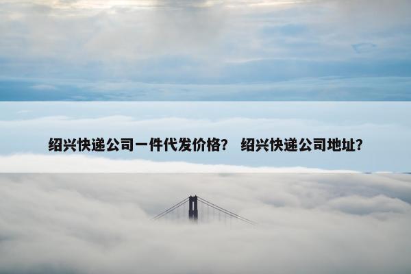 绍兴快递公司一件代发价格？ 绍兴快递公司地址？