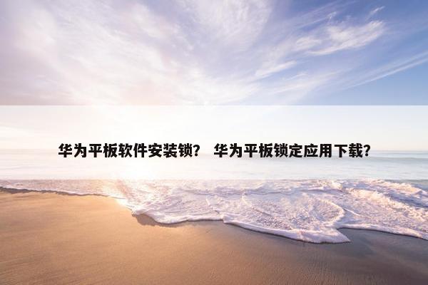 华为平板软件安装锁？ 华为平板锁定应用下载？