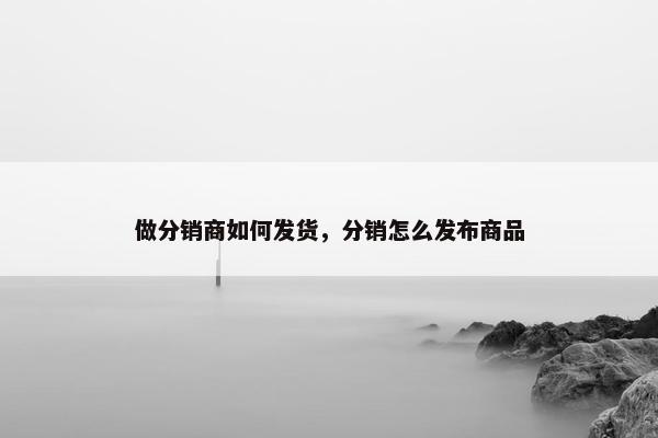 做分销商如何发货，分销怎么发布商品