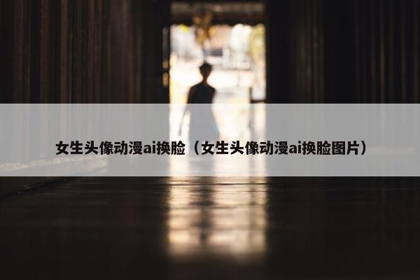 女生头像动漫ai换脸（女生头像动漫ai换脸图片）
