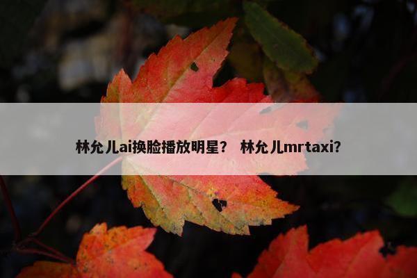 林允儿ai换脸播放明星？ 林允儿mrtaxi？