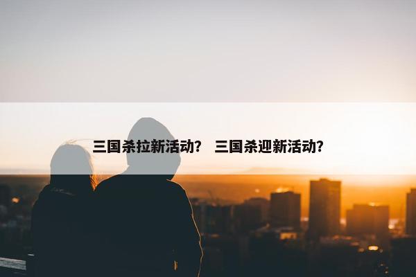 三国杀拉新活动？ 三国杀迎新活动？