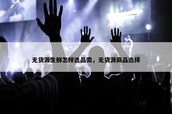 无货源生鲜怎样选品类，无货源商品选择