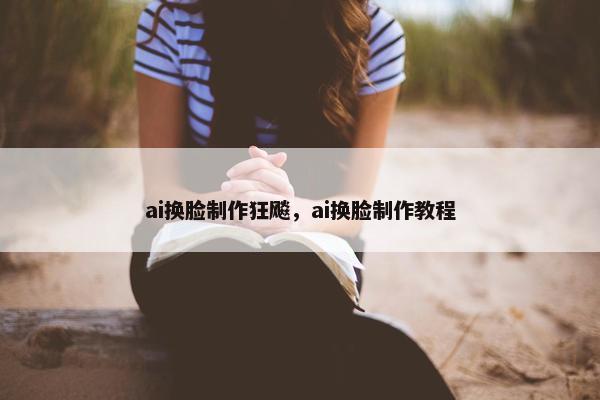 ai换脸制作狂飚，ai换脸制作教程