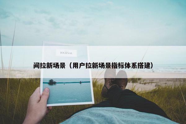 间拉新场景（用户拉新场景指标体系搭建）