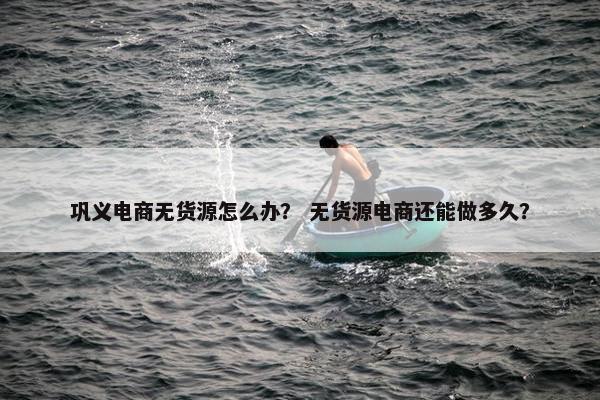 巩义电商无货源怎么办？ 无货源电商还能做多久？