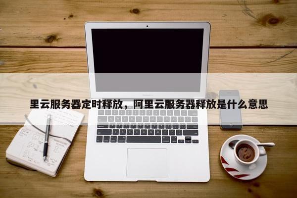 里云服务器定时释放，阿里云服务器释放是什么意思