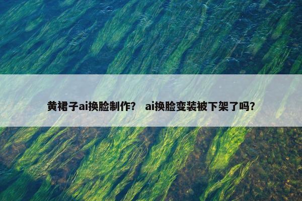 黄裙子ai换脸制作？ ai换脸变装被下架了吗？