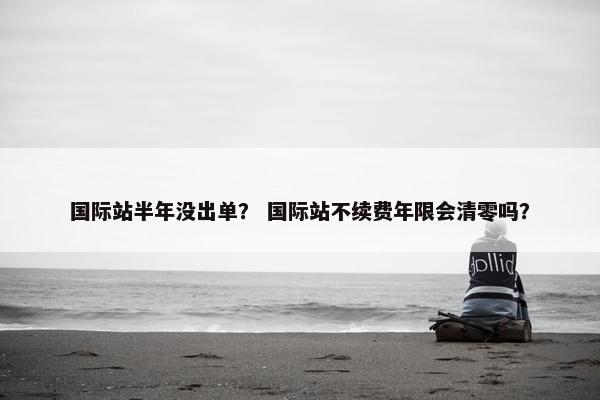 国际站半年没出单？ 国际站不续费年限会清零吗？
