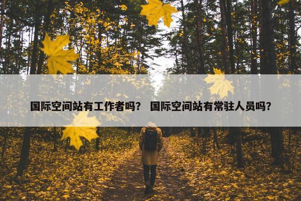 国际空间站有工作者吗？ 国际空间站有常驻人员吗？