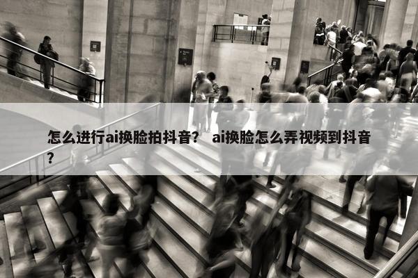 怎么进行ai换脸拍抖音？ ai换脸怎么弄视频到抖音？