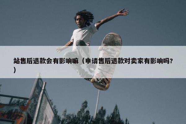站售后退款会有影响嘛（申请售后退款对卖家有影响吗?）