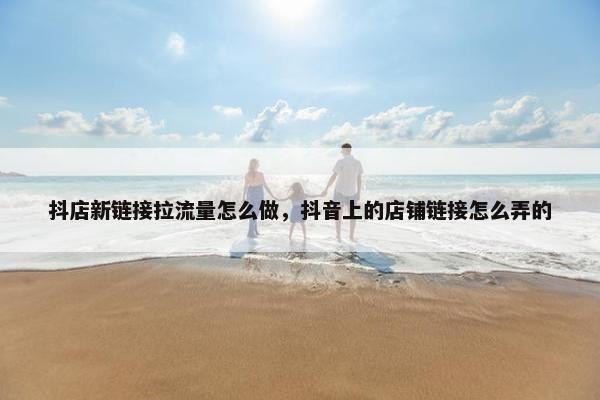 抖店新链接拉流量怎么做，抖音上的店铺链接怎么弄的