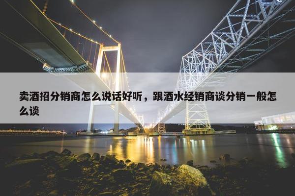 卖酒招分销商怎么说话好听，跟酒水经销商谈分销一般怎么谈