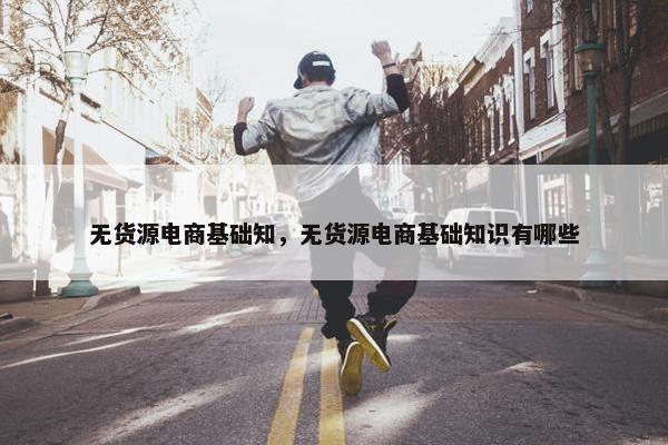 无货源电商基础知，无货源电商基础知识有哪些