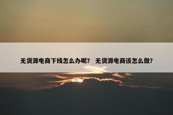 无货源电商下线怎么办呢？ 无货源电商该怎么做？