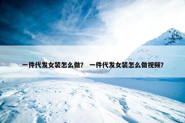 一件代发女装怎么做？ 一件代发女装怎么做视频？