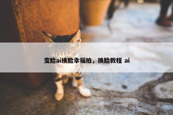 变脸ai换脸幸福拍，换脸教程 ai
