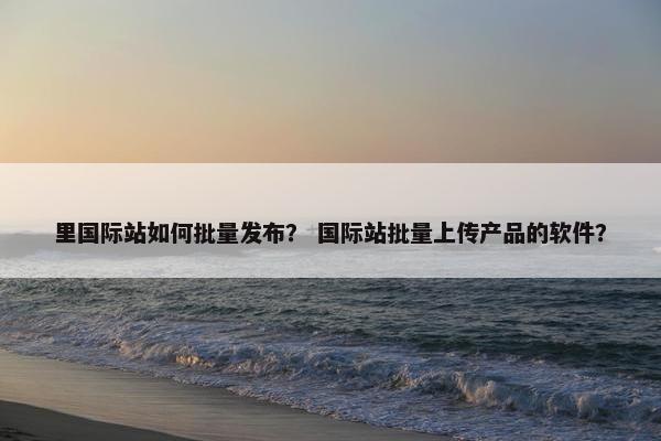 里国际站如何批量发布？ 国际站批量上传产品的软件？