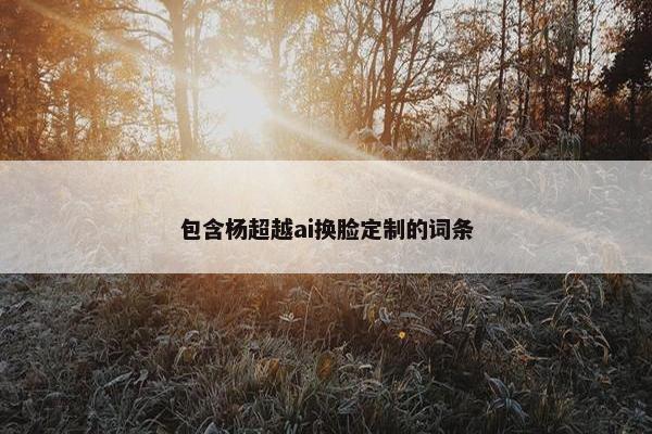 包含杨超越ai换脸定制的词条