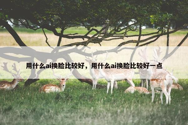 用什么ai换脸比较好，用什么ai换脸比较好一点