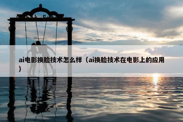 ai电影换脸技术怎么样（ai换脸技术在电影上的应用）
