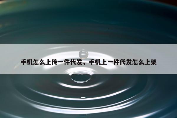 手机怎么上传一件代发，手机上一件代发怎么上架