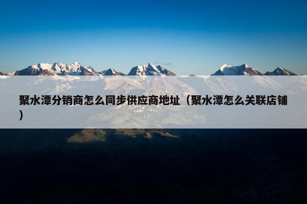 聚水潭分销商怎么同步供应商地址（聚水潭怎么关联店铺）