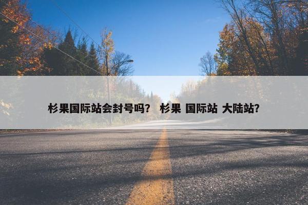 杉果国际站会封号吗？ 杉果 国际站 大陆站？