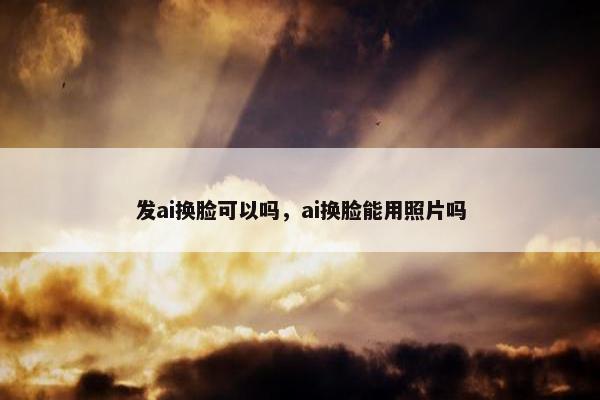 发ai换脸可以吗，ai换脸能用照片吗