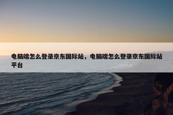 电脑端怎么登录京东国际站，电脑端怎么登录京东国际站平台