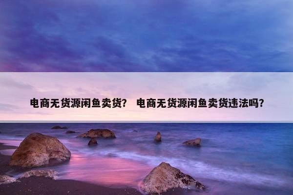 电商无货源闲鱼卖货？ 电商无货源闲鱼卖货违法吗？