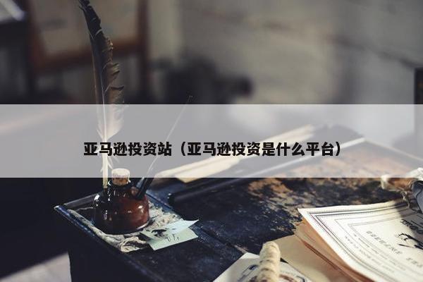亚马逊投资站（亚马逊投资是什么平台）