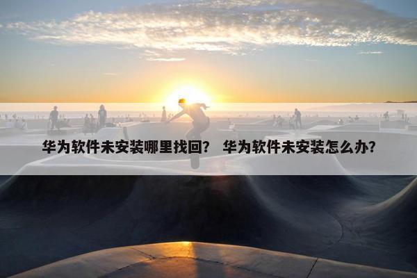 华为软件未安装哪里找回？ 华为软件未安装怎么办？