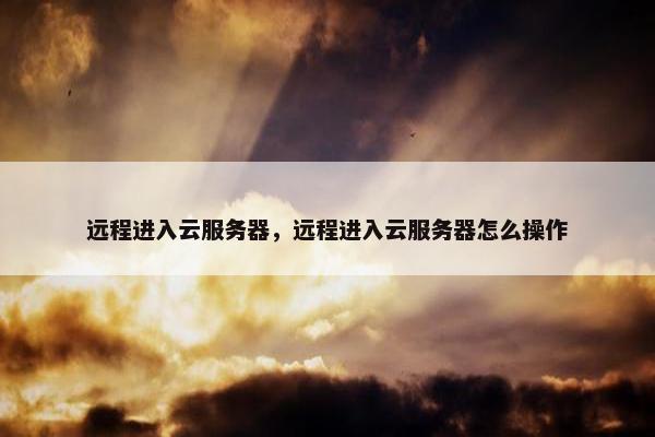 远程进入云服务器，远程进入云服务器怎么操作