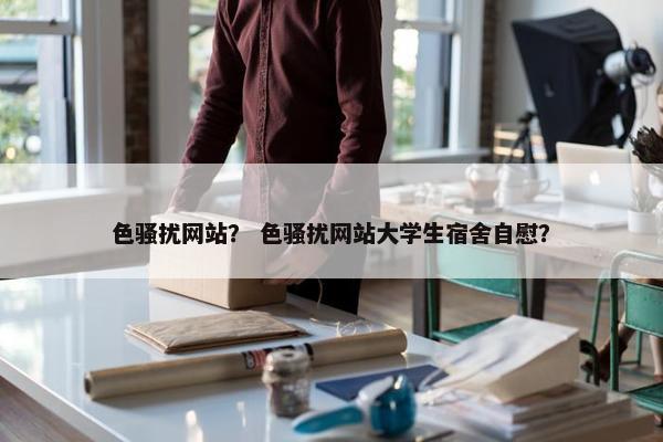 色骚扰网站？ 色骚扰网站大学生宿舍自慰？