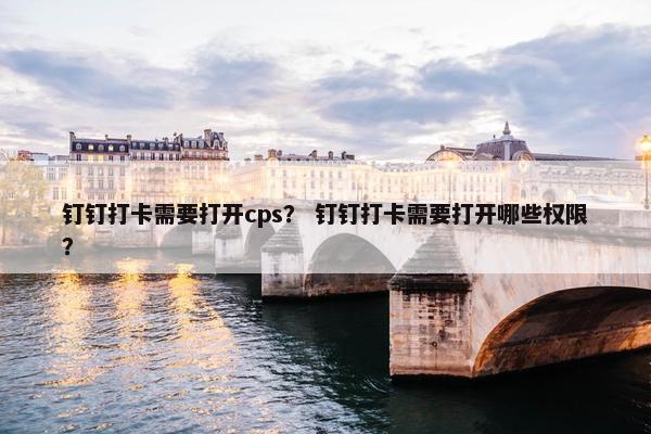钉钉打卡需要打开cps？ 钉钉打卡需要打开哪些权限？